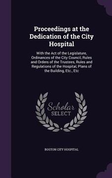 portada Proceedings at the Dedication of the City Hospital: With the Act of the Legislature, Ordinances of the City Council, Rules and Orders of the Trustees, (en Inglés)