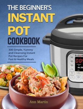 portada The Beginner's Instant Pot Cookbook: 300 Simple, Yummy and Cleansing Instant Pot Recipes For Fast & Healthy Meals (en Inglés)