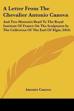 portada a letter from the chevalier antonio canova: and two memoirs read to the royal institute of france on the sculptures in the collection of the earl of (in English)