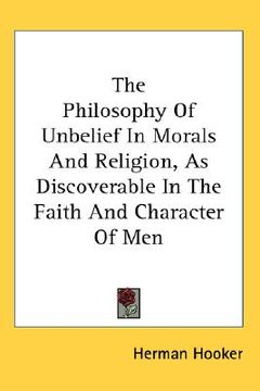 portada the philosophy of unbelief in morals and religion, as discoverable in the faith and character of men (en Inglés)