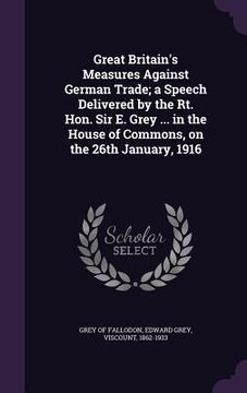 portada Great Britain's Measures Against German Trade; a Speech Delivered by the Rt. Hon. Sir E. Grey ... in the House of Commons, on the 26th January, 1916 (en Inglés)
