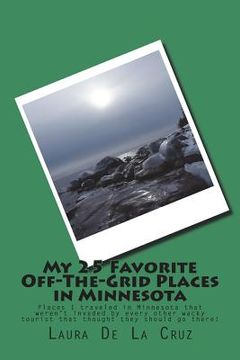 portada My 25 Favorite Off-The-Grid Places in Minnesota: Places I traveled in Minnesota that weren't invaded by every other wacky tourist that thought they sh (en Inglés)