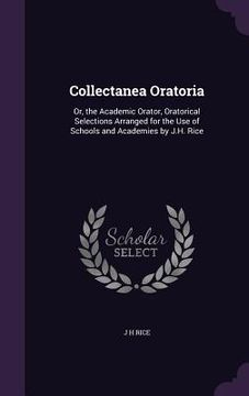 portada Collectanea Oratoria: Or, the Academic Orator, Oratorical Selections Arranged for the Use of Schools and Academies by J.H. Rice (en Inglés)