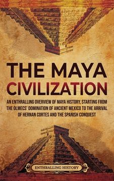 portada The Maya Civilization: An Enthralling Overview of Maya History, Starting From the Olmecs'Domination of Ancient Mexico to the Arrival of Hernan Cortes and the Spanish Conquest 