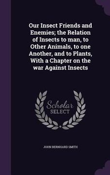 portada Our Insect Friends and Enemies; the Relation of Insects to man, to Other Animals, to one Another, and to Plants, With a Chapter on the war Against Ins (en Inglés)