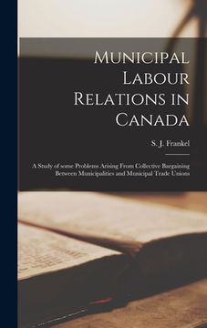portada Municipal Labour Relations in Canada: a Study of Some Problems Arising From Collective Bargaining Between Municipalities and Municipal Trade Unions (in English)