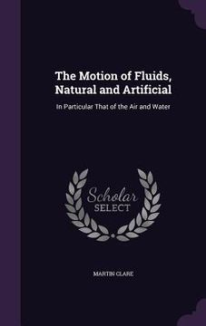portada The Motion of Fluids, Natural and Artificial: In Particular That of the Air and Water (en Inglés)