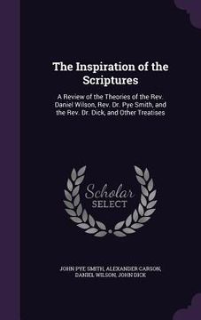 portada The Inspiration of the Scriptures: A Review of the Theories of the Rev. Daniel Wilson, Rev. Dr. Pye Smith, and the Rev. Dr. Dick, and Other Treatises (en Inglés)