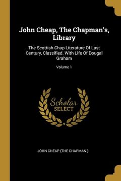 portada John Cheap, The Chapman's, Library: The Scottish Chap Literature Of Last Century, Classified. With Life Of Dougal Graham; Volume 1 (en Inglés)