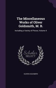 portada The Miscellaneous Works of Oliver Goldsmith, M. B.: Including a Variety of Pieces, Volume 4 (en Inglés)