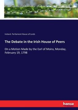 portada The Debate in the Irish House of Peers: On a Motion Made by the Earl of Moira, Monday, February 19, 1798 (en Inglés)