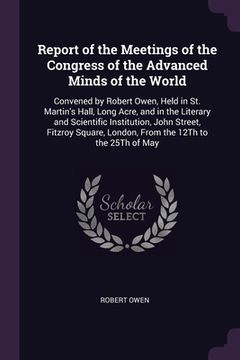 portada Report of the Meetings of the Congress of the Advanced Minds of the World: Convened by Robert Owen, Held in St. Martin's Hall, Long Acre, and in the L (en Inglés)