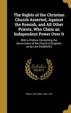 portada The Rights of the Christian Church Asserted, Against the Romish, and All Other Priests, Who Claim an Independent Power Over It: With a Preface Concern (en Inglés)