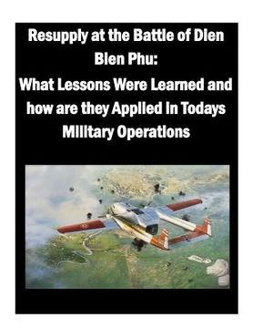 portada Resupply at the Battle of Dien Bien Phu: What Lessons Were Learned and how are they Applied in Todays Military Operations (en Inglés)