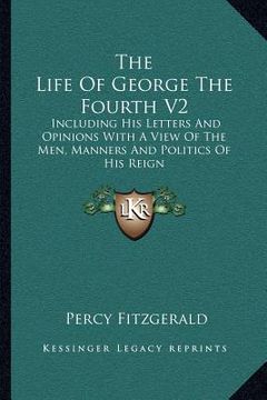 portada the life of george the fourth v2: including his letters and opinions with a view of the men, manners and politics of his reign (en Inglés)