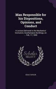 portada Man Responsible for his Dispositions, Opinions, and Conduct: A Lecture Delivered in the Mechanics' Institution, Southampton Buildings, on ... Feb. 17, (en Inglés)