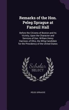 portada Remarks of the Hon. Peleg Sprague at Faneuil Hall: Before the Citizens of Boston and Its Vicinity, Upon the Character and Services of Gen. William Hen (en Inglés)