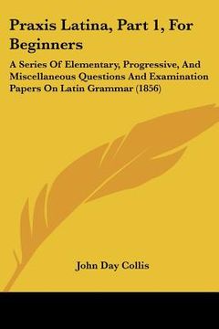 portada praxis latina, part 1, for beginners: a series of elementary, progressive, and miscellaneous questions and examination papers on latin grammar (1856) (en Inglés)