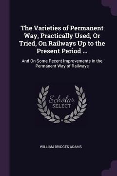 portada The Varieties of Permanent Way, Practically Used, Or Tried, On Railways Up to the Present Period ...: And On Some Recent Improvements in the Permanent (en Inglés)