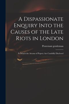portada A Dispassionate Enquiry Into the Causes of the Late Riots in London: in Which the Arcana of Popery Are Candidly Disclosed (en Inglés)