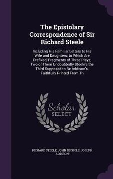 portada The Epistolary Correspondence of Sir Richard Steele: Including His Familiar Letters to His Wife and Daughters; to Which Are Prefixed, Fragments of Thr (en Inglés)