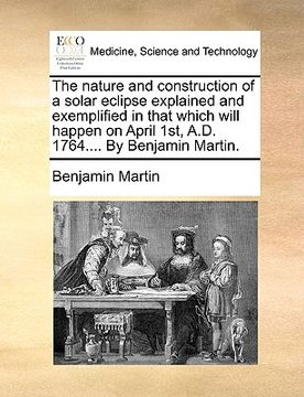 portada the nature and construction of a solar eclipse explained and exemplified in that which will happen on april 1st, a.d. 1764.... by benjamin martin. (en Inglés)