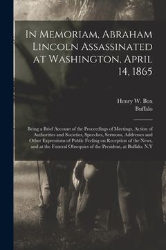 portada In Memoriam, Abraham Lincoln Assassinated at Washington, April 14, 1865: Being a Brief Account of the Proceedings of Meetings, Action of Authorities a (en Inglés)