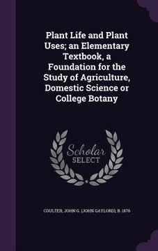 portada Plant Life and Plant Uses; an Elementary Textbook, a Foundation for the Study of Agriculture, Domestic Science or College Botany