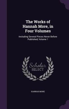 portada The Works of Hannah More, in Four Volumes: Including Several Pieces Never Before Published, Volume 1