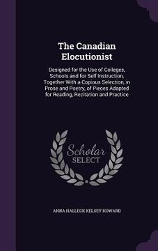 portada The Canadian Elocutionist: Designed for the Use of Colleges, Schools and for Self Instruction, Together With a Copious Selection, in Prose and Po (en Inglés)