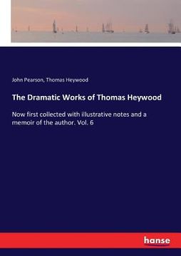 portada The Dramatic Works of Thomas Heywood: Now first collected with illustrative notes and a memoir of the author. Vol. 6
