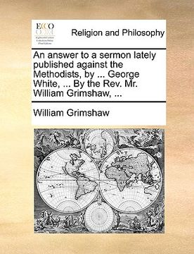 portada an answer to a sermon lately published against the methodists, by ... george white, ... by the rev. mr. william grimshaw, ... (in English)