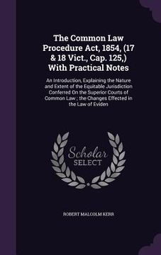 portada The Common Law Procedure Act, 1854, (17 & 18 Vict., Cap. 125, ) With Practical Notes: An Introduction, Explaining the Nature and Extent of the Equitab