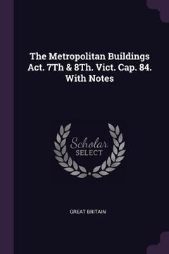 portada The Metropolitan Buildings Act. 7Th & 8Th. Vict. Cap. 84. With Notes (en Inglés)