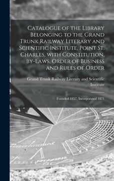 portada Catalogue of the Library Belonging to the Grand Trunk Railway Literary and Scientific Institute, Point St. Charles, With Constitution, By-laws, Order