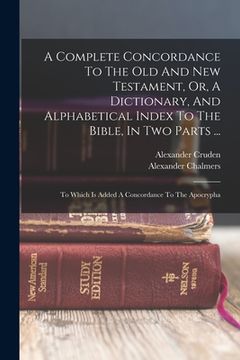 portada A Complete Concordance To The Old And New Testament, Or, A Dictionary, And Alphabetical Index To The Bible, In Two Parts ...: To Which Is Added A Conc (en Inglés)
