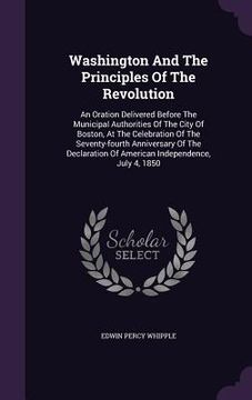 portada Washington And The Principles Of The Revolution: An Oration Delivered Before The Municipal Authorities Of The City Of Boston, At The Celebration Of Th (en Inglés)