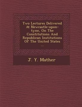 portada Two Lectures Delivered at Newcastle-Upon-Tyne, on the Constitutions and Republican Institutions of the United States ... (en Inglés)