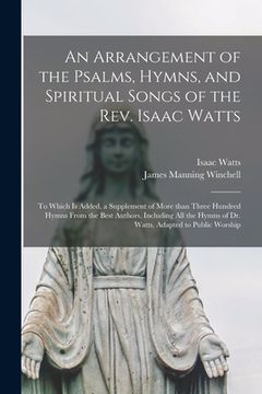 portada An Arrangement of the Psalms, Hymns, and Spiritual Songs of the Rev. Isaac Watts: to Which is Added, a Supplement of More Than Three Hundred Hymns Fro (en Inglés)