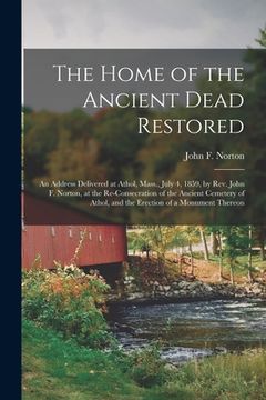 portada The Home of the Ancient Dead Restored: an Address Delivered at Athol, Mass., July 4, 1859, by Rev. John F. Norton, at the Re-consecration of the Ancie (en Inglés)