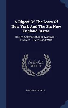 portada A Digest Of The Laws Of New York And The Six New England States: On The Solemnization Of Marriage ... Divorces ... Deeds And Wills (en Inglés)
