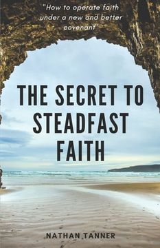 portada The Secret to Steadfast Faith: Operating faith under a new and better covenant (en Inglés)
