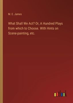 portada What Shall We Act? Or, A Hundred Plays from which to Choose. With Hints on Scene-painting, etc. (en Inglés)