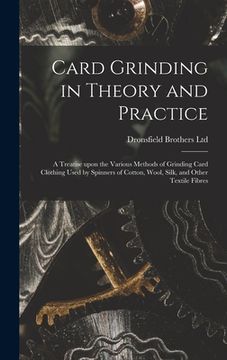 portada Card Grinding in Theory and Practice: a Treatise Upon the Various Methods of Grinding Card Clothing Used by Spinners of Cotton, Wool, Silk, and Other (in English)