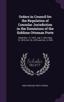 portada Orders in Council for the Regulation of Consular Jurisdiction in the Dominions of the Sublime Ottoman Porte: Dated Dec. 12, 1873, July 7, 1874, May 13 (en Inglés)