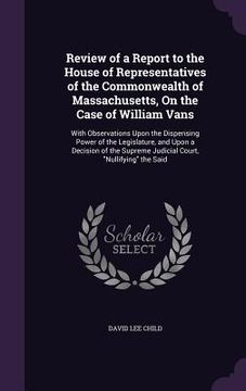 portada Review of a Report to the House of Representatives of the Commonwealth of Massachusetts, On the Case of William Vans: With Observations Upon the Dispe (en Inglés)