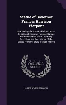 portada Statue of Governor Francis Harrison Pierpont: Proceedings in Statuary Hall and in the Senate and House of Representatives On the Occasion of the Unvei (en Inglés)
