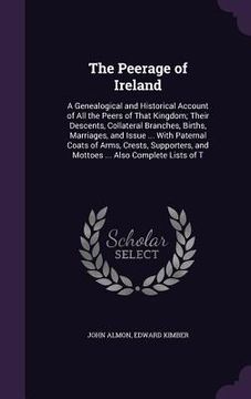 portada The Peerage of Ireland: A Genealogical and Historical Account of All the Peers of That Kingdom; Their Descents, Collateral Branches, Births, M