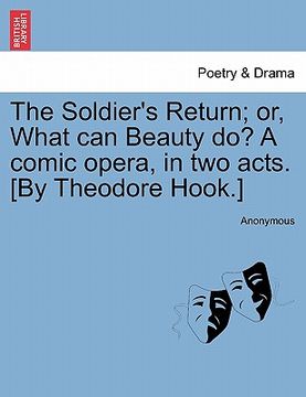 portada the soldier's return; or, what can beauty do? a comic opera, in two acts. [by theodore hook.]