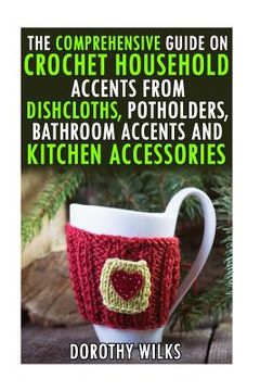 portada The Comprehensive Guide on Crochet Household Accents from Dishcloths, Potholders, Bathroom Accents and Kitchen Accessories. (en Inglés)